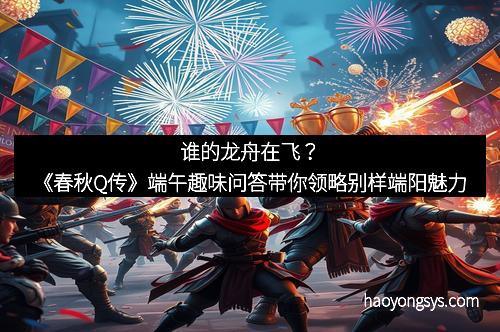 谁的龙舟在飞？《春秋Q传》端午趣味问答带你领略别样端阳魅力