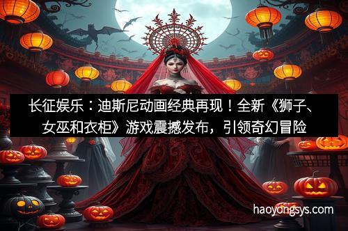 长征娱乐：迪斯尼动画经典再现！全新《狮子、女巫和衣柜》游戏震撼发布，引领奇幻冒险新体验